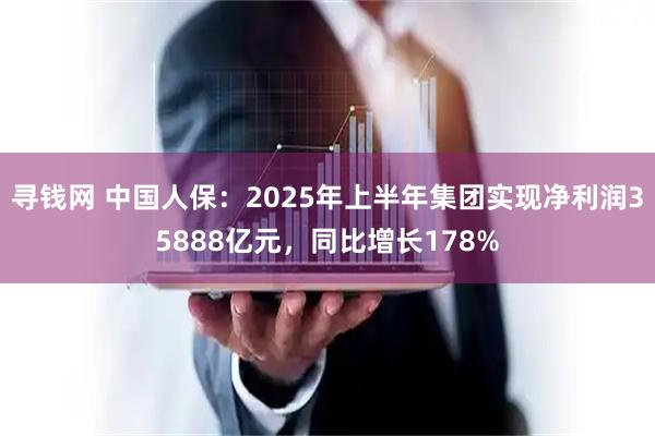 寻钱网 中国人保：2025年上半年集团实现净利润35888亿元，同比增长178%