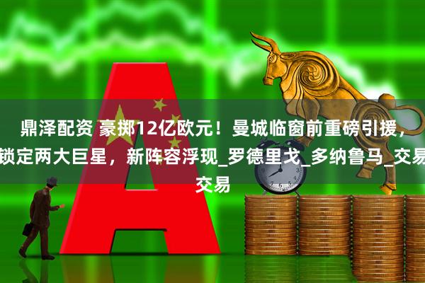 鼎泽配资 豪掷12亿欧元！曼城临窗前重磅引援，锁定两大巨星，新阵容浮现_罗德里戈_多纳鲁马_交易