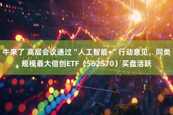 牛来了 高层会议通过“人工智能+”行动意见，同类规模最大信创ETF（562570）买盘活跃