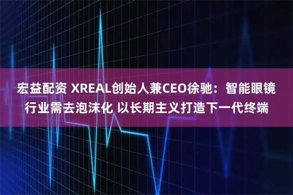 宏益配资 XREAL创始人兼CEO徐驰：智能眼镜行业需去泡沫化 以长期主义打造下一代终端