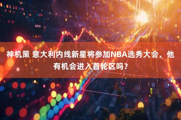 神机策 意大利内线新星将参加NBA选秀大会，他有机会进入首轮区吗？