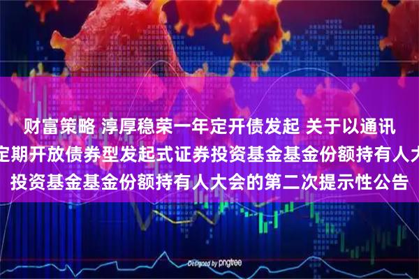 财富策略 淳厚稳荣一年定开债发起 关于以通讯方式召开淳厚稳荣一年定期开放债券型发起式证券投资基金基金份额持有人大会的第二次提示性公告