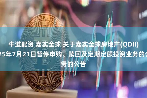 牛道配资 嘉实全球 关于嘉实全球房地产(QDII)2025年7月21日暂停申购、赎回及定期定额投资业务的公告