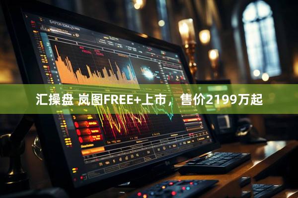 汇操盘 岚图FREE+上市，售价2199万起