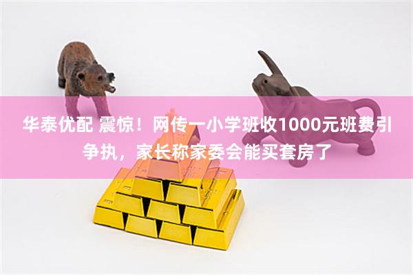 华泰优配 震惊！网传一小学班收1000元班费引争执，家长称家委会能买套房了