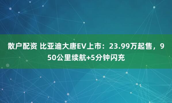 散户配资 比亚迪大唐EV上市：23.99万起售，950公里续航+5分钟闪充