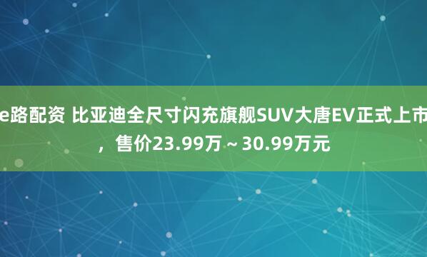 e路配资 比亚迪全尺寸闪充旗舰SUV大唐EV正式上市，售价23.99万～30.99万元