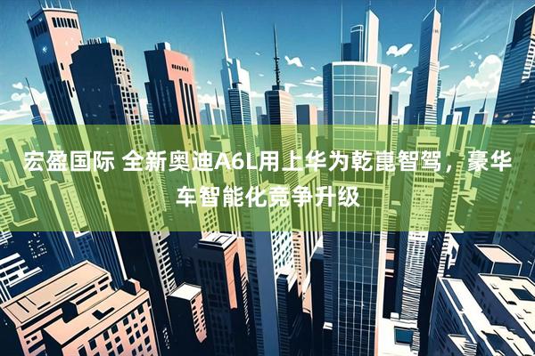 宏盈国际 全新奥迪A6L用上华为乾崑智驾，豪华车智能化竞争升级