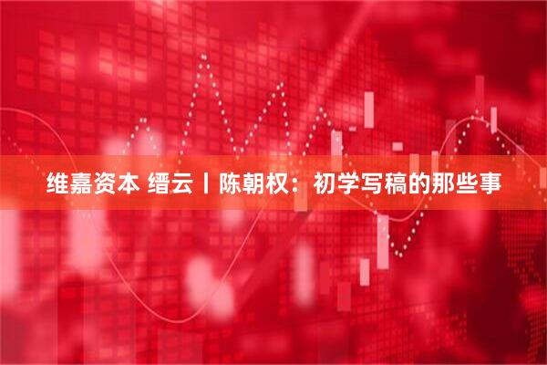 维嘉资本 缙云丨陈朝权:初学写稿的那些事