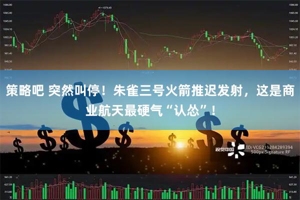 策略吧 突然叫停！朱雀三号火箭推迟发射，这是商业航天最硬气“认怂”！