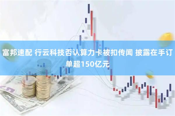 富邦速配 行云科技否认算力卡被扣传闻 披露在手订单超150亿元