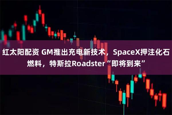 红太阳配资 GM推出充电新技术，SpaceX押注化石燃料，特斯拉Roadster“即将到来”