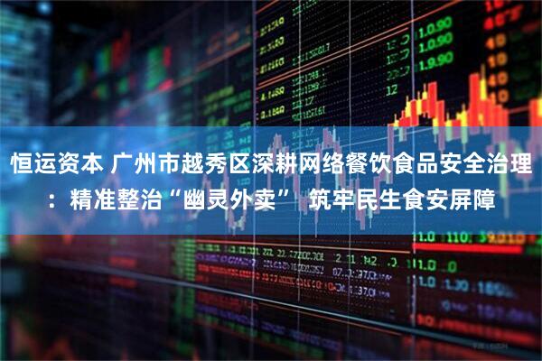 恒运资本 广州市越秀区深耕网络餐饮食品安全治理：精准整治“幽灵外卖”  筑牢民生食安屏障