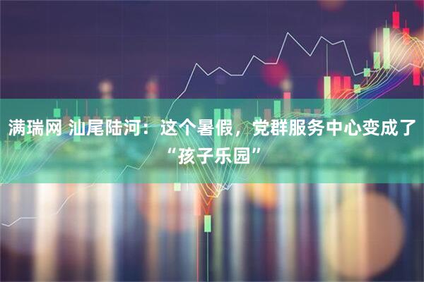 满瑞网 汕尾陆河：这个暑假，党群服务中心变成了“孩子乐园”