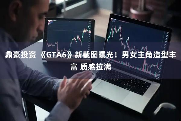 鼎豪投资 《GTA6》新截图曝光！男女主角造型丰富 质感拉满