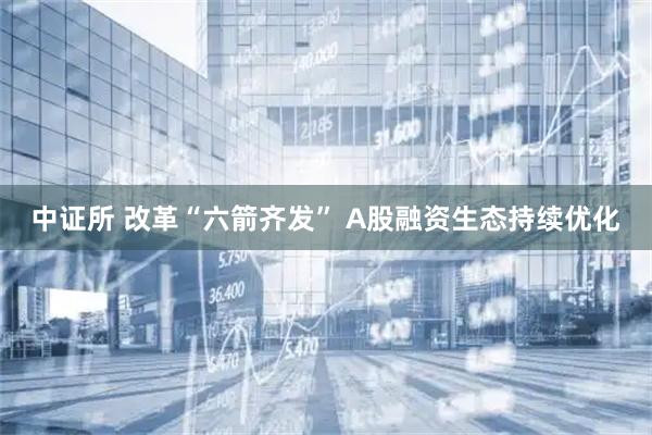 中证所 改革“六箭齐发” A股融资生态持续优化